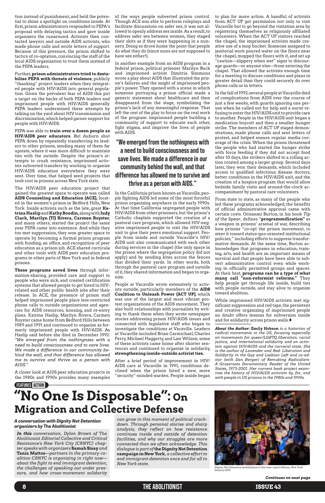 tion instead of punishment, and held the poten- tial to shine a spotlight on conditions inside. At first, prison administrators responded to PEPA’s proposal with delaying tactics and gave inside organizers the runaround. Activists then con- tacted lawyers and outside AIDS activists, who made phone calls and wrote letters of support. Because of this pressure, the prison shifted to tactics of co-optation, convincing the staff of the local AIDS organization to trust them instead of the PEPA leaders. Further, prison administrators tried to desta- bilize PEPA with threats of violence, publicly “thanking” project leaders when they integrat- ed people with HIV/AIDS into general popula- tion. Given the prevalent fear of AIDS this put 2 target on the backs of both PEPA leaders and imprisoned people with HIV/AIDS generally. PEPA leaders undermined these attempts by talking on the yard about HIV transmission and discrimination, which helped garner support for people with HIV/AIDS. PEPA was able to train over a dozen people as HIV/AIDS peer educators. But Auburn shut PEPA down by repeatedly transferring its lead- ers to other prisons, sending many of them far upstate, where it was more difficult to maintain ties with the outside. Despite the prison’s at- tempts to crush resistance, imprisoned activ- ists subverted transfers by working to organize HIV/AIDS education everywhere they were sent. Over time, that helped seed projects that took root in prisons across New York state. The HIV/AIDS peer education project that gained the greatest space to operate was called AIDS Counseling and Education (ACE), locat- ed in the women’s prison in Bedford Hills, New York. Inside activists such as the late, great Ka- trina Haslip and Kathy Boudin, along with Judy Clark, Marilyn (TJ) Rivera, Carmen Royster, and many others, started the project the same year PEPA came into existence. And while they t00 met suppression, they won greater space to operate by becoming a formal prison program with funding, an office, and recognition of peer education s a prison job. ACE shared curricula and other tools with AIDS peer education pro- grams in other parts of New York and in federal prisons. These programs saved lives through infor- mation-sharing, provided care and support to people who were sick, and created certification systems that allowed people to et hired in HIV- related and other public health jobs after their release. In ACE, the presence of prison staff helped imprisoned people place less-restricted phone calls to outside organizations and agen- cies for AIDS resources, housing, and re-entry plans. Katrina Haslip, Marilyn Rivera, Carmen Royster came home from Bedford Hills between 1989 and 1991 and continued to organize as for- merly imprisoned people with HIV/AIDS. As Haslip said before she died in December 1992: “We emerged from the nothingness with a need to build consciousness and to save lives. We made a difference in our community be- hind the wall, and that difference has allowed me to survive and thrive as a person with AIDS" Acloser look at AIDS peer education projects in the 19805 and 1990s provides many examples of the ways people subverted prison control ‘Though ACE was able to perform roleplays and facilitate discussions on safer sex, it was not al- lowed to openly address sex inside. Asaresult,to address safer sex between women, they staged their skits s if they were happening in a nun- nery. Doing so drove home the point that people do what they do (since nuns are not supposed to have sexeither!). In another example from an AIDS program in a federal prison, political prisoner Marilyn Buck and imprisoned activist Dimitria Simmons wrote a play about AIDS that llustrated the pris- on’s failures and the might of imprisoned peo- ple’s power. They opened with a scene in which someone portraying a prison official made a generic statement about healthcare and then disappeared from the stage, symbolizing the prison’s lack of any meaningful response. That left the rest of the play to focus on the real work of the program: imprisoned people building a community of support to educate each other, fight stigma, and improve the lives of people with AIDS. “We emerged from the nothingness with aneed to build consciousness and to save lives. We made a difference in our community behind the wall, and that difference has allowed me to survive and thrive as a person with AIDS.” In the California prison known as Vacaville, peo- ple fighting AIDS led some of the most forceful prison organizing anywhere in the early 1990s. At that time California segregated people with HIV/AIDS from other prisoners, but the prison’s Catholic chaplain supported the creation of a pastoral care program, which allowed HIV-neg- ative imprisoned people to visit the HIV/AIDS unit to give their peers emotional support. Peo- ple from inside and outside Vacaville’s HIV/ AIDS unit also communicated with each other during services in the chapel (the only space in the prison where the segregation policy did not apply) and by sending kites across the fences that divided their yards. In other words, both through the pastoral care program and outside of it, they shared information and began to orga- nize. People at Vacaville wrote extensively to activ- ists outside, particularly members of the AIDS Coalition to Unleash Power (ACT UP), which was one of the largest and most vibrant pro- test organizations of the AIDS movement. They also built relationships with journalists by writ- ing to thank them when they wrote newspaper stories addressing prison HIV/AIDS issues and connected with legislative staff who began to investigate the conditions at Vacaville. Leaders at Vacaville included Brian Carmichael, Charles Perry, Michael Haggerty, and Law Wilson; some of these activists came home after shorter sen- tences and continued to organize in solidarity, strengthening inside-outside activist ties. After a brief period of improvement in HIV/ AIDS care at Vacaville in 1991, conditions de- clined when the prison hired a new, more “security”-minded warden. People inside began to plan for more action. A handful of activists from ACT UP got permission not only to visit Vacaville but to go beyond the visitation area by registering themselves as religiously affiliated volunteers. When the ACT UP visitors reached the chapel, the imprisoned activists made cre- ative use of a mop bucket. Someone assigned to janitorial work poured water on the floors near the chapel, mopped the floors with it, and set up “caution—slippery when wet” signs to discour- age guards—or anyone else—from entering the chapel. That allowed the activists enough time for a meeting to discuss conditions and plans in greater detail than they could securely do over phone calls or in letters. Inthe fall of 1992,several people at Vacaville died of complications from AIDS over the course of just a few weeks, with guards ignoring one per- son when he called out for help and a nurse re- fusingtoenter the HIV/AIDS unit to provide care to another. People in the HIV/AIDS unit began a ‘medication boycott and then a smaller hunger strike. The members of ACT UP staged demon- strations, made phone calls and sent letters of protest, and helped ensure regular media cov- erage of the crisis. When the prison threatened the people who had started the hunger strike with force feeding if they did not accept food after 10 days, the strikers shifted to a rolling ac- tion rotated among a larger group. Several days later, they won their demands, which included access to qualified infectious disease doctors, better conditions in the HIV/AIDS unit,and the creation of a hospice program that would allow bedside family visits and around-the-clock ac- companiment by pastoral care volunteers, From state to state, as many of the people who led these programs acknowledged, the benefits of official administrative approval came with certain costs. Orisanmi Burton, in his book Tip of the Spear, defines "programmification” as aweapon in prisons’ arsenal of war, describing how prisons “co-opt the prison movement, to steer it toward status-quo-oriented institutional policies,” including efforts to suppress transfor- mative demands. At the same time, Burton ac- knowledges that programs in education, train- ing, arts, and health are an important means of survival and that people have been able to sub- vert administrative control even while work- ing in officially permitted groups and spaces At their best, programs can be a type of what many call “non-reformist reforms.” They help people get through life inside, build ties with people outside, and stay alive to organize toward abolition. While imprisoned HIV/AIDS activists met sig- nificant suppression and red tape,the persistent and creative organizing of imprisoned people no doubt offers lessons for subversion inside and for solidarity across prison walls.¢ About the Author: Emily Hobson is a historian of radical movements in the US, focusing especially on movements for queer/LGETQ liberation, racial justice, and international solidarity and on activ- ism against HIV/AIDS and the carceral state. She is the author of Lavender and Red: Liberation and Solidarity in the Gay and Lesbian Left and co-ed- itor (with Dan Berger) of Remaking Radicalism: A Grassroots Documentary Reader of the United States, 1973-2001. Her current book project exam- ines the history of HIV/AIDS activism by, for, and with people in US prisons in the 1980s and 1990s. “No One Is Disposable”: on Migration and Collective Defense Aconversation with Dignity Not Detention organizers by The Abolitionist In this conversation, Dylan Brown of The Abolitionist Editorial Collective and Critical Resistance’s New York City (CRNYC) chap- ter speaks with organizers SamahSisay and Tania Mattos—partners in the primary co- alition CRNYC is organizing in right now— about the fight to end immigrant detention, the challenges of speaking out under pres- sure, and how cross-movement solidarity can grow in this moment of political crack- down. Through personal stories and sharp analysis, they reflect on how resistance continues inside and outside of detention facilities, and why our struggles are more connected than we often acknowledge. This dialogue is part of the Dignity Not Detention campaigninNew York, a collective effort to end immigrant detention once and for all in New York state. Continues on next page THE ABOLITIONIST ISSUE 43